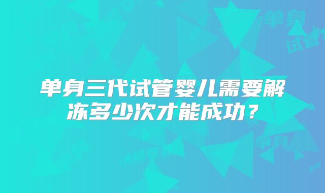 单身三代试管婴儿需要解冻多少次才能成功?