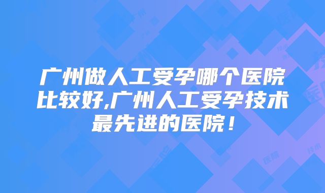 广州做人工受孕哪个医院比较好,广州人工受孕技术最先进的医院！