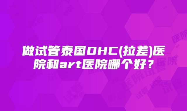 做试管泰国DHC(拉差)医院和art医院哪个好?