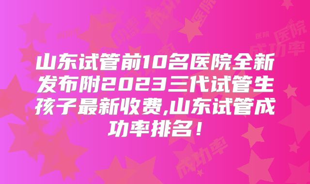 山东试管前10名医院全新发布附2023三代试管生孩子最新收费,山东试管成功率排名！