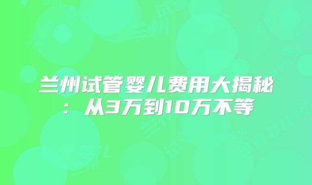 兰州试管婴儿费用大揭秘:从3万到10万不等