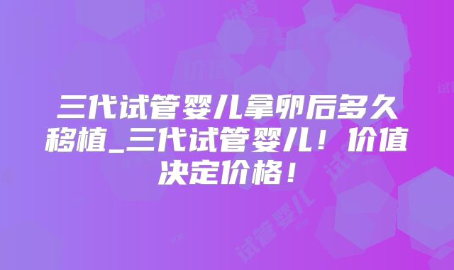 三代试管婴儿拿卵后多久移植_三代试管婴儿!价值决定价格!
