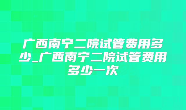 广西南宁二院试管费用多少_广西南宁二院试管费用多少一次