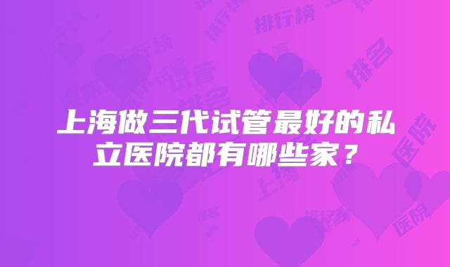 上海做三代试管最好的私立医院都有哪些家?