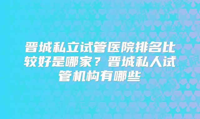 晋城私立试管医院排名比较好是哪家?晋城私人试管机构有哪些