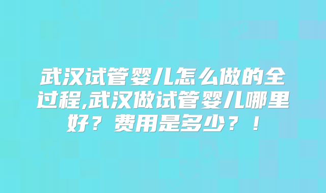 武汉试管婴儿怎么做的全过程,武汉做试管婴儿哪里好?费用是多少?!