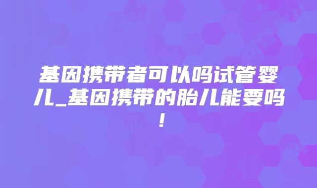 基因携带者可以吗试管婴儿_基因携带的胎儿能要吗!