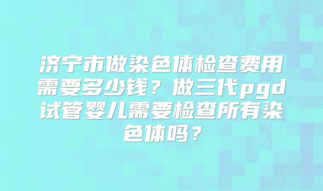 济宁市做染色体检查费用需要多少钱?做三代pgd试管婴儿需要检查所有染色体吗?