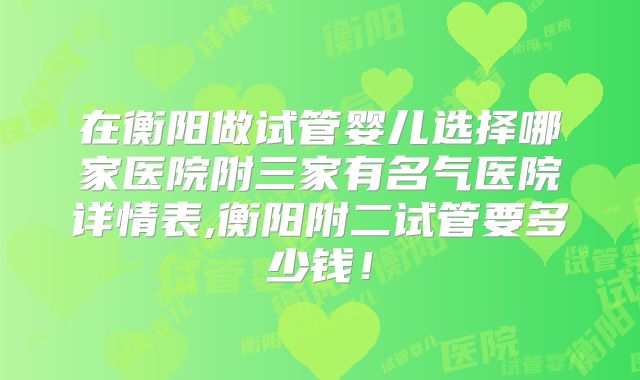 在衡阳做试管婴儿选择哪家医院附三家有名气医院详情表,衡阳附二试管要多少钱!