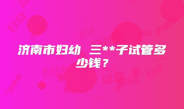 济南市妇幼 三**子试管多少钱？