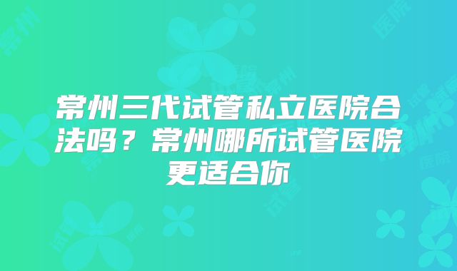 常州三代试管私立医院合法吗?常州哪所试管医院更适合你
