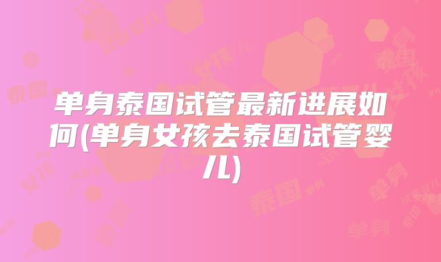 单身泰国试管最新进展如何(单身女孩去泰国试管婴儿)