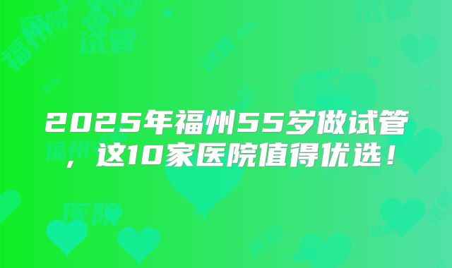 2025年福州55岁做试管,这10家医院值得优选!