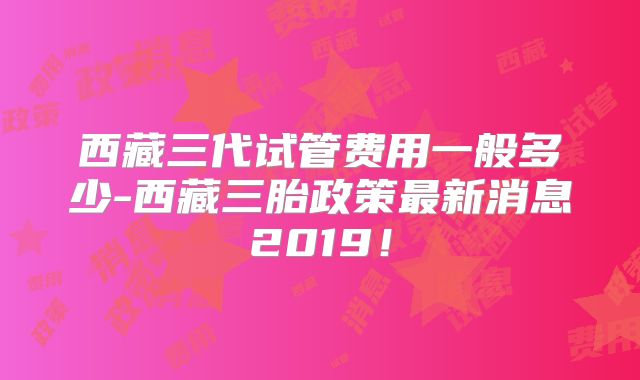 西藏三代试管费用一般多少-西藏三胎政策最新消息2019!