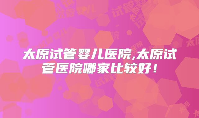 太原试管婴儿医院,太原试管医院哪家比较好!