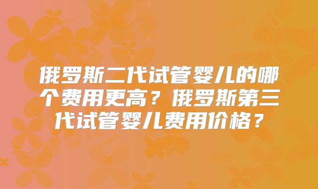 俄罗斯二代试管婴儿的哪个费用更高?俄罗斯第三代试管婴儿费用价格?