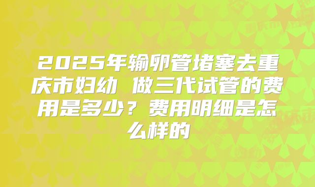 2025年输卵管堵塞去重庆市妇幼 做三代试管的费用是多少?费用明细是怎么样的