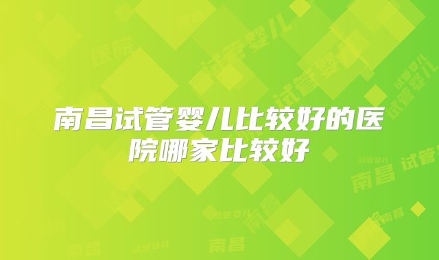 南昌试管婴儿比较好的医院哪家比较好