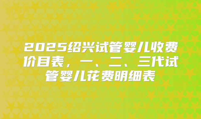 2025绍兴试管婴儿收费价目表，一、二、三代试管婴儿花费明细表