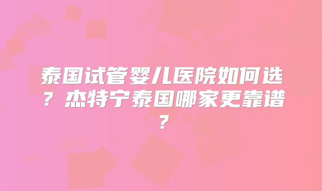泰国试管婴儿医院如何选?杰特宁泰国哪家更靠谱?