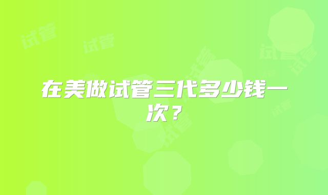 在美做试管三代多少钱一次？