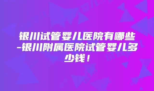 银川试管婴儿医院有哪些-银川附属医院试管婴儿多少钱！