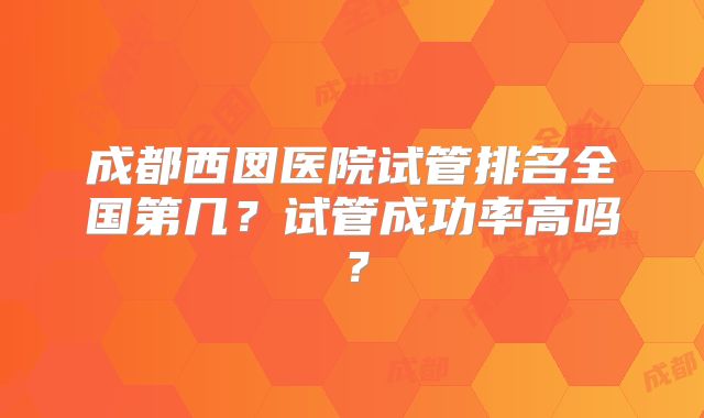 成都西囡医院试管排名全国第几？试管成功率高吗？