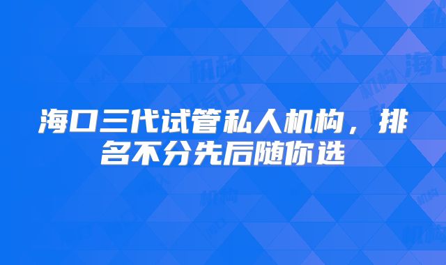 海口三代试管私人机构，排名不分先后随你选
