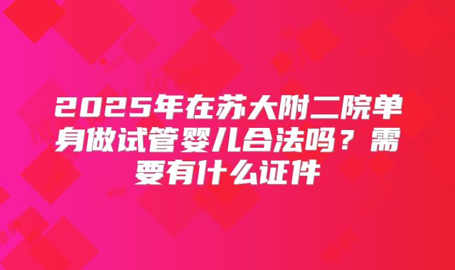 2025年在苏大附二院单身做试管婴儿合法吗？需要有什么证件