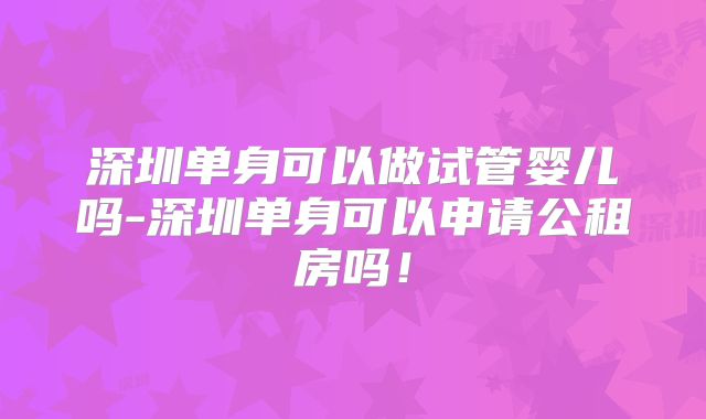 深圳单身可以做试管婴儿吗-深圳单身可以申请公租房吗!