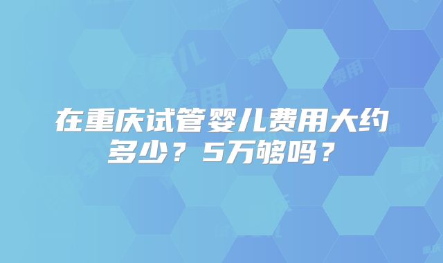 在重庆试管婴儿费用大约多少?5万够吗?