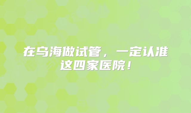 在乌海做试管，一定认准这四家医院！