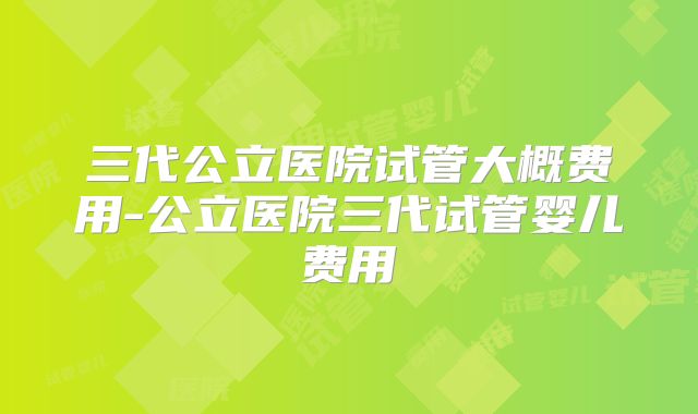 三代公立医院试管大概费用-公立医院三代试管婴儿费用