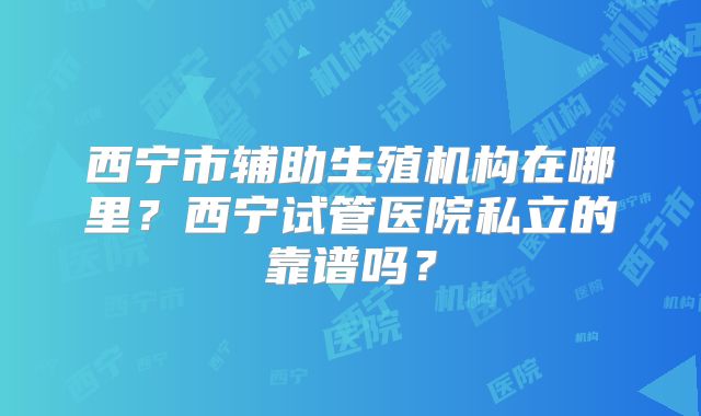 西宁市辅助生殖机构在哪里？西宁试管医院私立的靠谱吗？