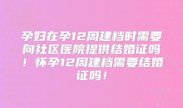 孕妇在孕12周建档时需要向社区医院提供结婚证吗!怀孕12周建档需要结婚证吗!