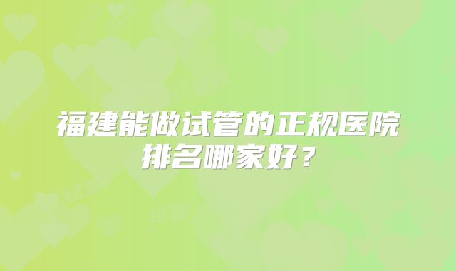 福建能做试管的正规医院排名哪家好?