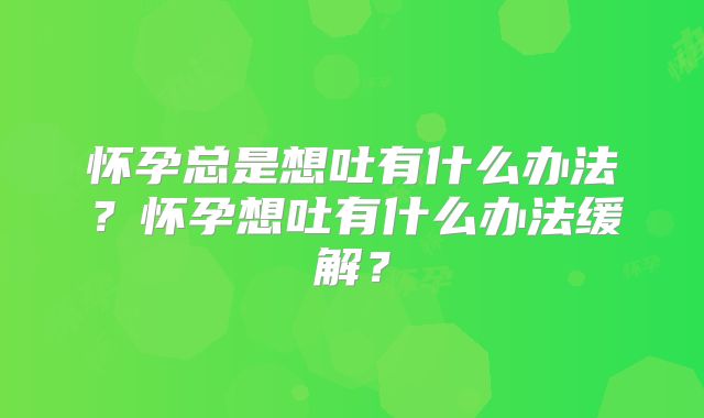 怀孕总是想吐有什么办法?怀孕想吐有什么办法缓解?