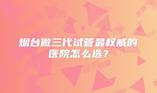 烟台做三代试管最权威的医院怎么选?