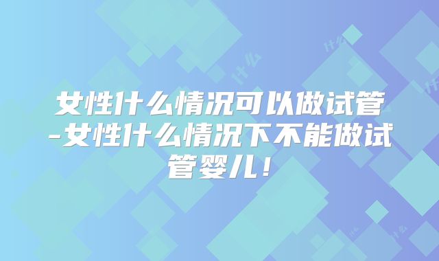 女性什么情况可以做试管-女性什么情况下不能做试管婴儿！
