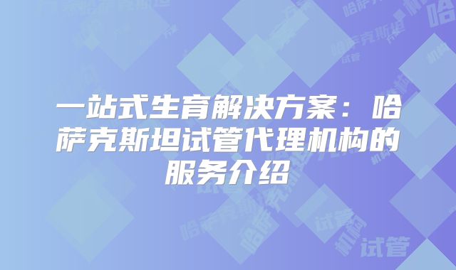一站式生育解决方案：哈萨克斯坦试管代理机构的服务介绍