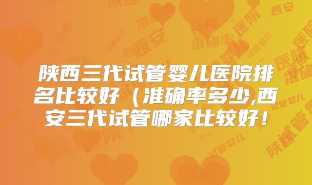 陕西三代试管婴儿医院排名比较好(准确率多少,西安三代试管哪家比较好!