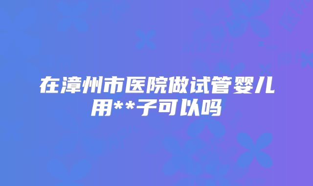 在漳州市医院做试管婴儿用**子可以吗