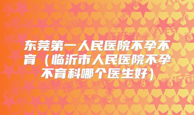 东莞第一人民医院不孕不育（临沂市人民医院不孕不育科哪个医生好）