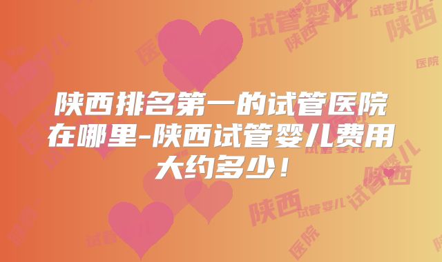 陕西排名第一的试管医院在哪里-陕西试管婴儿费用大约多少！