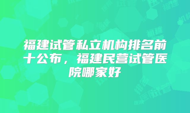 福建试管私立机构排名前十公布，福建民营试管医院哪家好