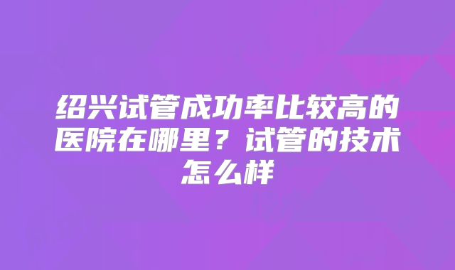 绍兴试管成功率比较高的医院在哪里?试管的技术怎么样