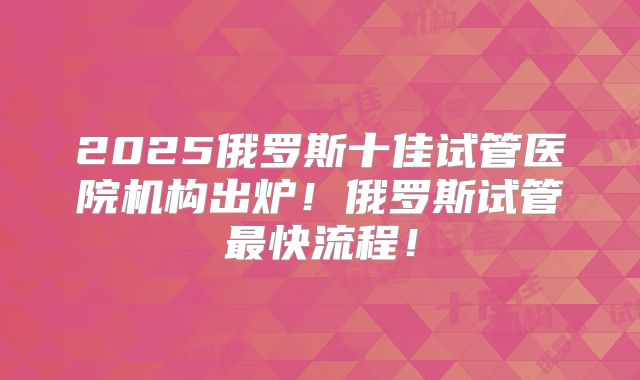 2025俄罗斯十佳试管医院机构出炉！俄罗斯试管最快流程！