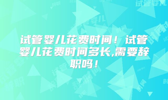 试管婴儿花费时间！试管婴儿花费时间多长,需要辞职吗！