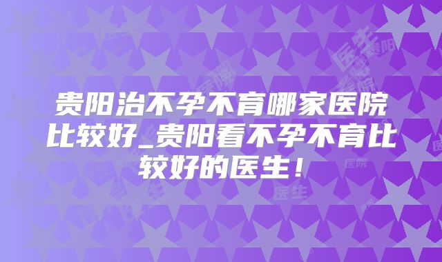 贵阳治不孕不育哪家医院比较好_贵阳看不孕不育比较好的医生!