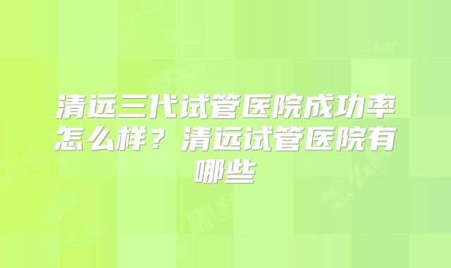 清远三代试管医院成功率怎么样？清远试管医院有哪些